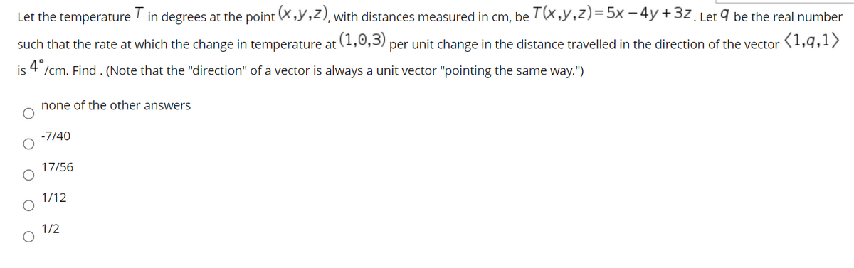 Let the temperature
in degrees at the point (X,y,z), with distances measured in cm, be T(X,y,z)=5x – 4y +3z. Let 9 be the real number
such that the rate at which the change in temperature at (1,0,3) per unit change in the distance travelled in the direction of the vector
(1,q,1>
is
4 /cm. Find . (Note that the "direction" of a vector is always a unit vector "pointing the same way.")
none of the other answers
-7/40
17/56
1/12
1/2
