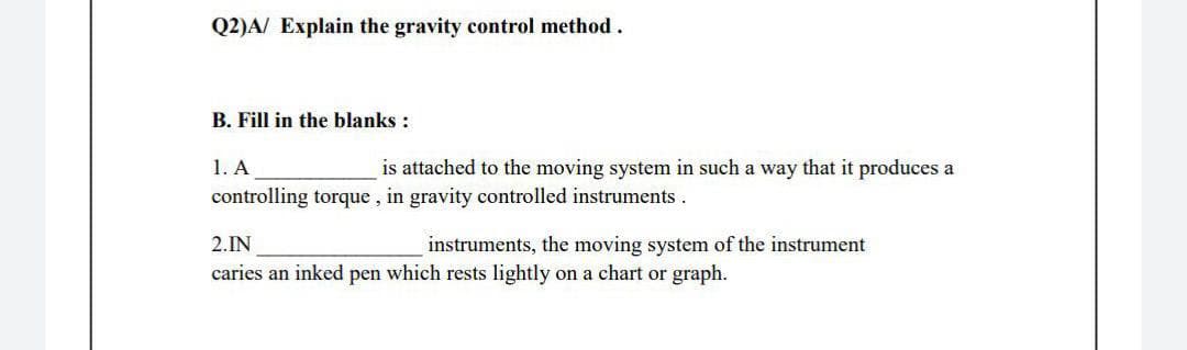 Q2)A/ Explain the gravity control method.
B. Fill in the blanks :
1. A
is attached to the moving system in such a way that it produces a
controlling torque , in gravity controlled instruments.
2.IN
instruments, the moving system of the instrument
caries an inked pen which rests lightly on a chart or graph.
