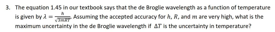 3. The equation 1.45 in our textbook says that the de Broglie wavelength as a function of temperature
is given by 1
Assuming the accepted accuracy for h, R, and m are very high, what is the
V3MRT
maximum uncertainty in the de Broglie wavelength if AT is the uncertainty in temperature?
