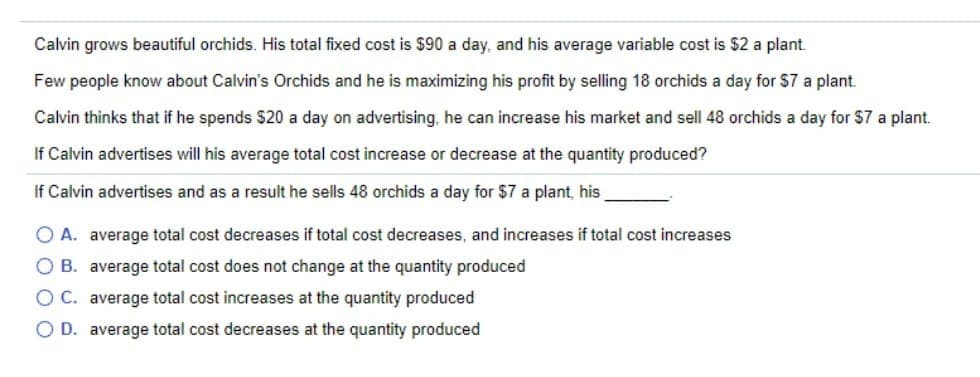 Calvin grows beautiful orchids. His total fixed cost is $90 a day, and his average variable cost is $2 a plant.
Few people know about Calvin's Orchids and he is maximizing his profit by selling 18 orchids a day for $7 a plant.
Calvin thinks that if he spends $20 a day on advertising, he can increase his market and sell 48 orchids a day for $7 a plant.
If Calvin advertises will his average total cost increase or decrease at the quantity produced?
If Calvin advertises and as a result he sells 48 orchids a day for $7 a plant, his
O A. average total cost decreases if total cost decreases, and increases if total cost increases
O B. average total cost does not change at the quantity produced
OC. average total cost increases at the quantity produced
O D. average total cost decreases at the quantity produced
