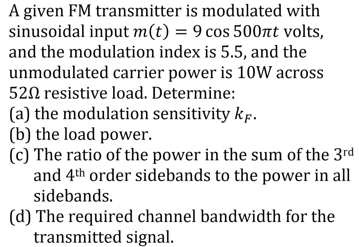 A given FM transmitter is modulated with
sinusoidal input m(t) = 9 cos 500nt volts,
and the modulation index is 5.5, and the
unmodulated carrier power is 10W acrss
520 resistive load. Determine:
(a) the modulation sensitivity kf.
(b) the load power.
(c) The ratio of the power in the sum of the 3rd
and 4th order sidebands to the power in all
sidebands.
(d) The required channel bandwidth for the
transmitted signal.

