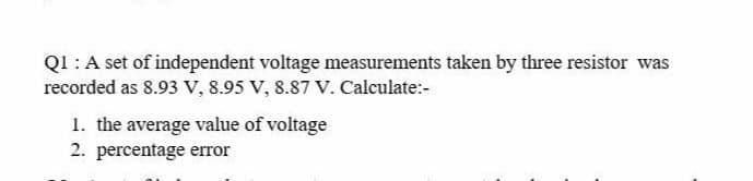Q1 :A set of independent voltage measurements taken by three resistor was
recorded as 8.93 V, 8.95 V, 8.87 V. Calculate:-
1. the average value of voltage
2. percentage error
