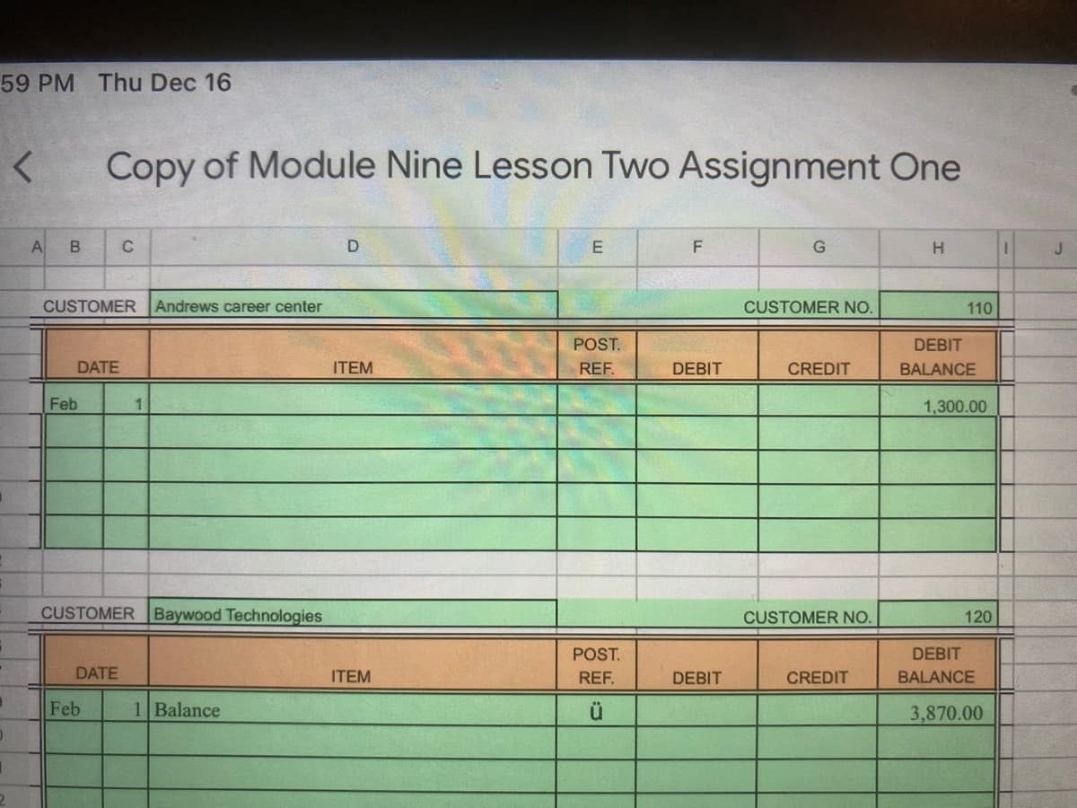 59 PM Thu Dec 16
Copy of Module Nine Lesson Two Assignment One
A
C
D
H
J.
CUSTOMER
Andrews career center
CUSTOMER NO.
110
POST.
DEBIT
DATE
ITEM
REF.
DEBIT
CREDIT
BALANCE
Feb
1
1,300.00
CUSTOMERBaywood Technologies
CUSTOMER NO.
120
POST.
DEBIT
DATE
ITEM
REF.
DEBIT
CREDIT
BALANCE
Feb
1 Balance
ü
3,870.00
