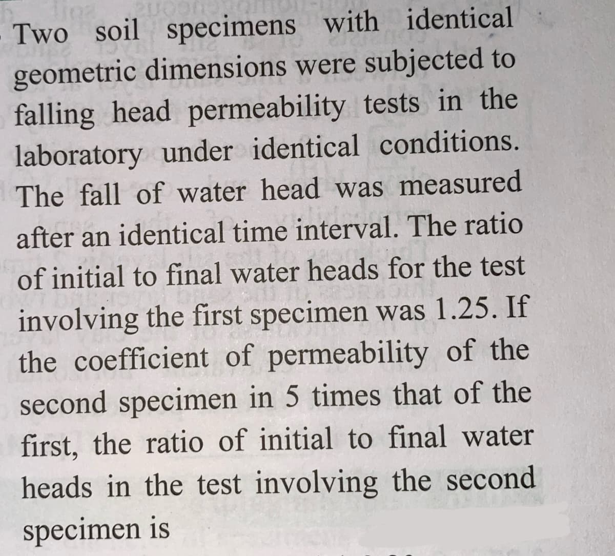 Tina
20
Two soil specimens with identical
geometric dimensions were subjected to
falling head permeability tests in the
laboratory under identical conditions.
The fall of water head was measured
after an identical time interval. The ratio
of initial to final water heads for the test
involving the first specimen was 1.25. If
the coefficient of permeability of the
second specimen in 5 times that of the
first, the ratio of initial to final water
heads in the test involving the second
specimen is