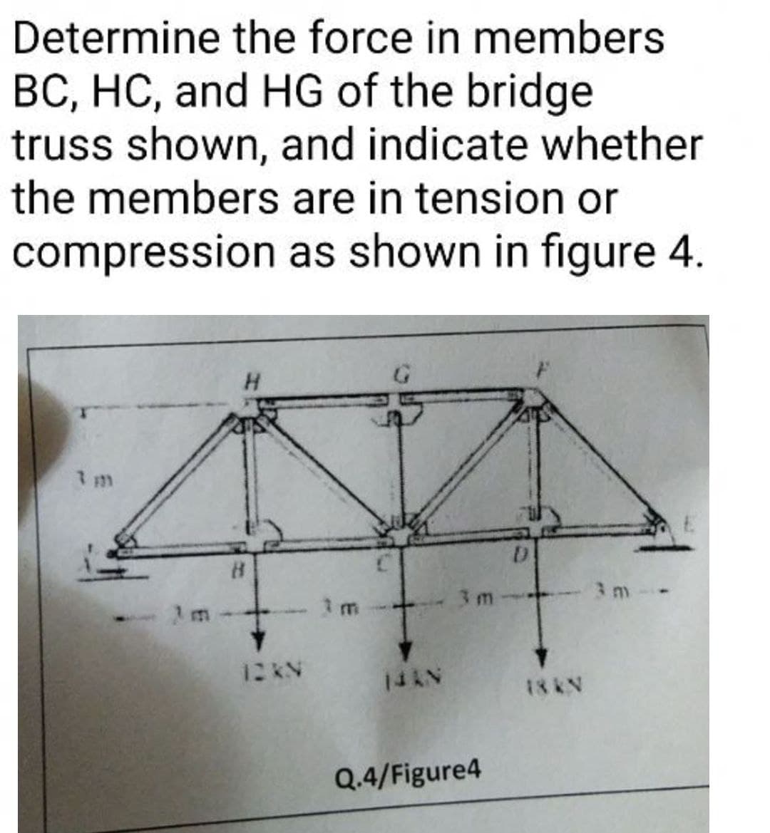 Determine the force in members
BC, HC, and HG of the bridge
truss shown, and indicate whether
the members are in tension or
compression as shown in figure 4.
3 m
3 m
1 m
12 KN
14AN
18 KN
Q.4/Figure4

