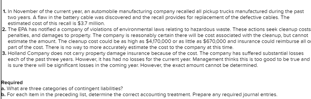 1. In November of the current year, an automobile manufacturing company recalled all pickup trucks manufactured during the past
two years. A flaw in the battery cable was discovered and the recall provides for replacement of the defective cables. The
estimated cost of this recall is $3.7 million.
2. The EPA has notified a company of violations of environmental laws relating to hazardous waste. These actions seek cleanup costs
penalties, and damages to property. The company is reasonably certain there will be cost associated with the cleanup, but cannot
estimate the amount. The cleanup cost could be as high as $4,170,000 or as little as $670,000 and insurance could reimburse all o
part of the cost. There is no way to more accurately estimate the cost to the company at this time.
3. Holland Company does not carry property damage insurance because of the cost. The company has suffered substantial losses
each of the past three years. However, it has had no losses for the current year. Management thinks this is too good to be true and
is sure there will be significant losses in the coming year. However, the exact amount cannot be determined.
Required
a. What are three categories of contingent liabilities?
b. For each item in the preceding list, determine the correct accounting treatment. Prepare any required journal entries.