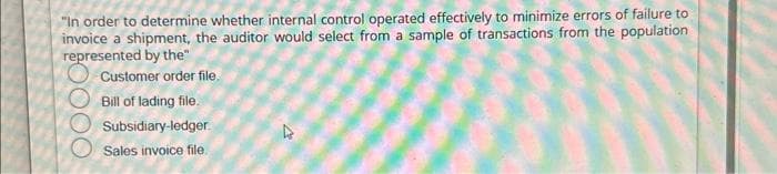 "In order to determine whether internal control operated effectively to minimize errors of failure to
invoice a shipment, the auditor would select from a sample of transactions from the population
represented by the"
Customer order file.
Bill of lading file.
Subsidiary-ledger
Sales invoice file