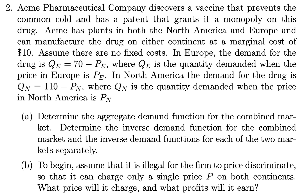 2. Acme Pharmaceutical Company discovers a vaccine that prevents the
common cold and has a patent that grants it a monopoly on this
drug. Acme has plants in both the North America and Europe and
can manufacture the drug on either continent at a marginal cost of
$10. Assume there are no fixed costs. In Europe, the demand for the
drug is QE = 70 PE, where QE is the quantity demanded when the
price in Europe is PE. In North America the demand for the drug is
QN = 110 - PN, where QN is the quantity demanded when the price
in North America is PN
(a) Determine the aggregate demand function for the combined mar-
ket. Determine the inverse demand function for the combined
market and the inverse demand functions for each of the two mar-
kets separately.
(b) To begin, assume that it is illegal for the firm to price discriminate,
so that it can charge only a single price P on both continents.
What price will it charge, and what profits will it earn?