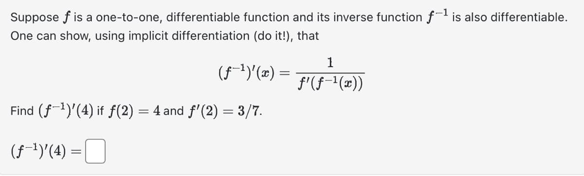 Suppose f is a one-to-one, differentiable function and its inverse function f-¹ is also differentiable.
One can show, using implicit differentiation (do it!), that
(f¹)'(x) =
Find (f¹)'(4) if f(2) = 4 and ƒ'(2) = 3/7.
(ƒ-¹)'(4) =
1
ƒ'(ƒ−¹(x))