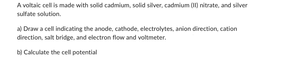 A voltaic cell is made with solid cadmium, solid silver, cadmium (II) nitrate, and silver
sulfate solution.
a) Draw a cell indicating the anode, cathode, electrolytes, anion direction, cation
direction, salt bridge, and electron flow and voltmeter.
b) Calculate the cell potential