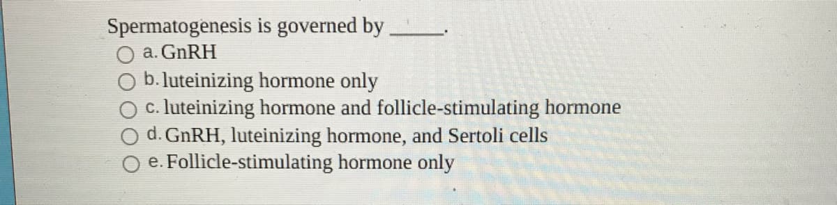 Spermatogenesis is governed by
a. GNRH
b. luteinizing hormone only
c. luteinizing hormone and follicle-stimulating hormone
d. GNRH, luteinizing hormone, and Sertoli cells
O e. Follicle-stimulating hormone only
