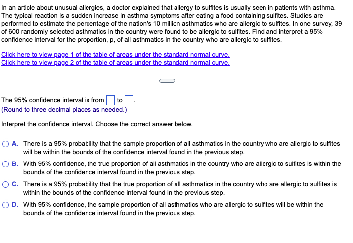 In an article about unusual allergies, a doctor explained that allergy to sulfites is usually seen in patients with asthma.
The typical reaction is a sudden increase in asthma symptoms after eating a food containing sulfites. Studies are
performed to estimate the percentage of the nation's 10 million asthmatics who are allergic to sulfites. In one survey, 39
of 600 randomly selected asthmatics in the country were found to be allergic to sulfites. Find and interpret a 95%
confidence interval for the proportion, p, of all asthmatics in the country who are allergic to sulfites.
Click here to view page 1 of the table of areas under the standard normal curve.
Click here to view page 2 of the table of areas under the standard normal curve.
to
The 95% confidence interval is from
(Round to three decimal places as needed.)
Interpret the confidence interval. Choose the correct answer below.
O A. There is a 95% probability that the sample proportion of all asthmatics in the country who are allergic to sulfites
will be within the bounds of the confidence interval found in the previous step.
O B. With 95% confidence, the true proportion of all asthmatics in the country who are allergic to sulfites is within the
bounds of the confidence interval found in the previous step.
OC. There is a 95% probability that the true proportion of all asthmatics in the country who are allergic to sulfites is
within the bounds of the confidence interval found in the previous step.
O D. With 95% confidence, the sample proportion of all asthmatics who are allergic to sulfites will be within the
bounds of the confidence interval found in the previous step.