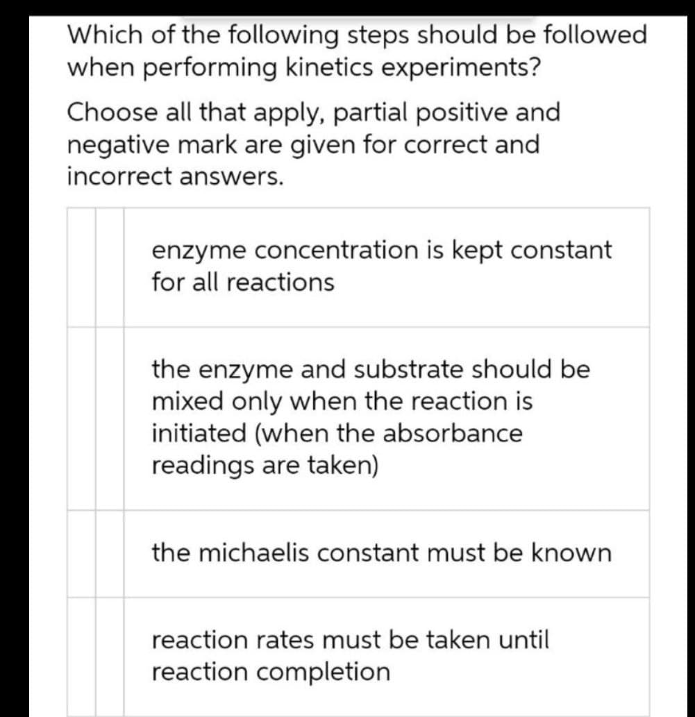 Which of the following steps should be followed
when performing kinetics experiments?
Choose all that apply, partial positive and
negative mark are given for correct and
incorrect answers.
enzyme concentration is kept constant
for all reactions
the enzyme and substrate should be
mixed only when the reaction is
initiated (when the absorbance
readings are taken)
the michaelis constant must be known
reaction rates must be taken until
reaction completion

