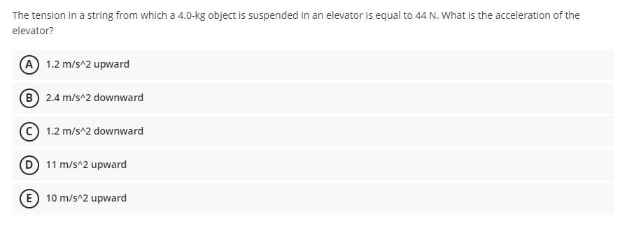 The tension in a string from which a 4.0-kg object is suspended in an elevator is equal to 44 N. What is the acceleration of the
elevator?
A 1.2 m/s^2 upward
B 2.4 m/s^2 downward
1.2 m/s^2 downward
D 11 m/s^2 upward
(E 10 m/s^2 upward
