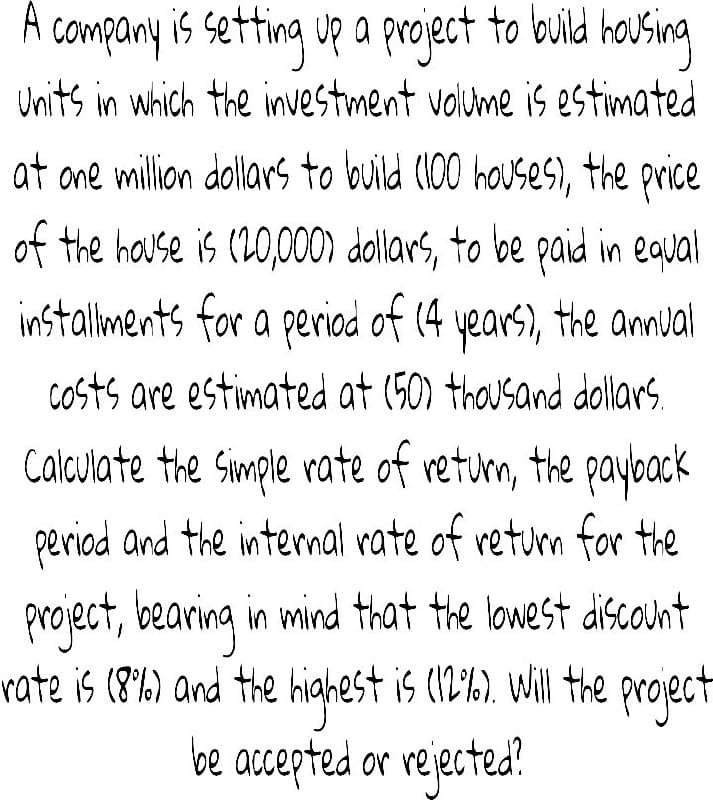 A
company is setting up a project to buld housing
Units in which the investment volume is estimated
at ane million dollars to build (100 houses), the price
of the house is (20,000) dollars, to be paid in equal
installiments for a periad of (4 years), the annual
Costs are estimated at (50) thousand dollars.
Calculate the Simple rate of returm, the payoack
period and the internal rate of retum for the
project, bearing in mind that the lowest discount
hiahest is (12'%). Will the project
be accepted or rejected.
rate is (8b) and the
