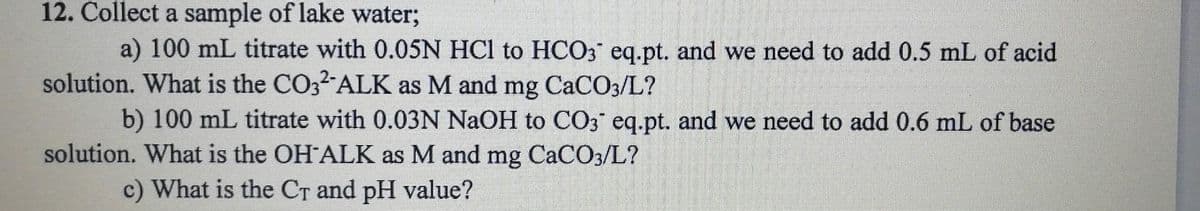 12. Collect a sample of lake water;
a) 100 mL titrate with 0.05N HCl to HCO3 eq.pt. and we need to add 0.5 mL of acid
solution. What is the CO32 ALK as M and mg CaCO3/L?
b) 100 mL titrate with 0.03N NaOH to CO3 eq.pt. and we need to add 0.6 mL of base
solution. What is the OH ALK as M and mg CaCO3/L?
c) What is the CT and pH value?

