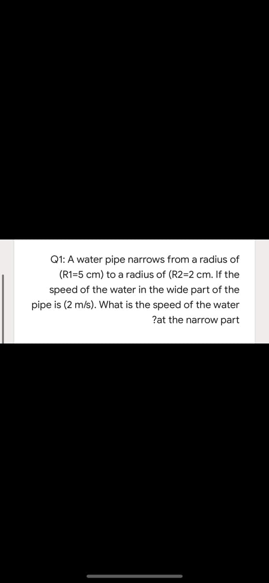 Q1: A water pipe narrows from a radius of
(R1=5 cm) to a radius of (R2=2 cm. If the
speed of the water in the wide part of the
pipe is (2 m/s). What is the speed of the water
?at the narrow part
