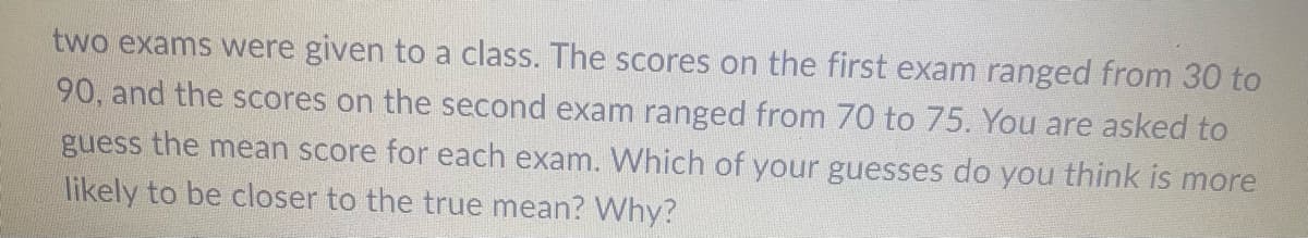 two exams were given to a class. The scores on the first exam ranged from 30 to
90, and the scores on the second exam ranged from 70 to 75. You are asked to
guess the mean score for each exam. Which of your guesses do you think is more
likely to be closer to the true mean? Why?