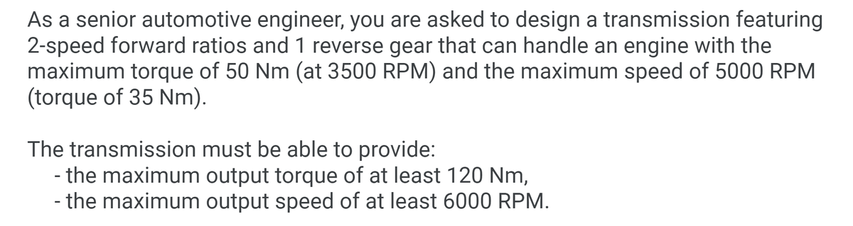 As a senior automotive engineer, you are asked to design a transmission featuring
2-speed forward ratios and 1 reverse gear that can handle an engine with the
maximum torque of 50 Nm (at 3500 RPM) and the maximum speed of 5000 RPM
(torque of 35 Nm).
The transmission must be able to provide:
- the maximum output torque of at least 120 Nm,
- the maximum output speed of at least 6000 RPM.
