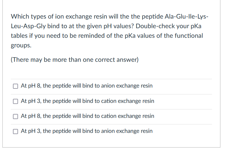 Which types of ion exchange resin will the the peptide Ala-Glu-lle-Lys-
Leu-Asp-Gly bind to at the given pH values? Double-check your pka
tables if you need to be reminded of the pKa values of the functional
groups.
(There may be more than one correct answer)
O At pH 8, the peptide will bind to anion exchange resin
At pH 3, the peptide will bind to cation exchange resin
O At pH 8, the peptide will bind to cation exchange resin
O At pH 3, the peptide will bind to anion exchange resin
