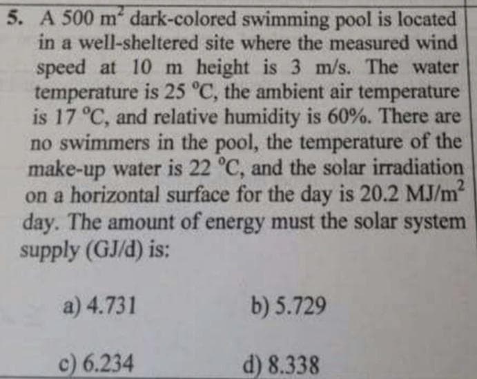 5. A 500 m dark-colored swimming pool is located
in a well-sheltered site where the measured wind
speed at 10m height is 3 m/s. The water
temperature is 25 °C, the ambient air temperature
is 17 °C, and relative humidity is 60%. There are
no swimmers in the pool, the temperature of the
make-up water is 22 °C, and the solar irradiation
on a horizontal surface for the day is 20.2 MJ/m?
day. The amount of energy must the solar system
supply (GJ/d) is:
a) 4.731
b) 5.729
c) 6.234
d) 8.338
