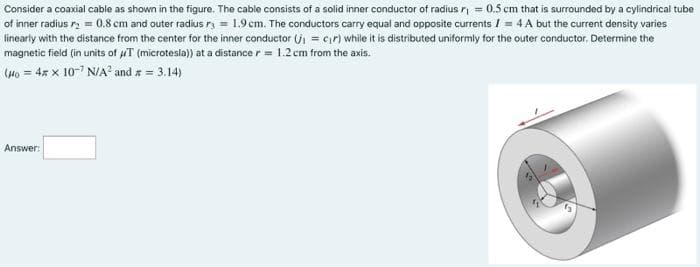 Consider a coaxial cable as shown in the figure. The cable consists of a solid inner conductor of radius r = 0.5 cm that is surrounded by a cylindrical tube
of inner radius ry = 0.8 cm and outer radius r = 1.9 cm. The conductors carry equal and opposite currents / = 4 A but the current density varies
linearly with the distance from the center for the inner conductor (j = cr) while it is distributed uniformly for the outer conductor. Determine the
magnetic field (in units of uT (microtesla)) at a distance r = 1.2 cm from the axis.
(Ho = 4x x 10-7 N/A² and x = 3.14)
Answer:
