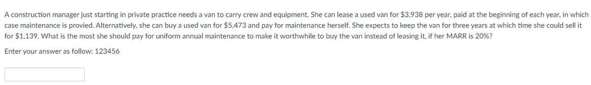 A construction manager just starting in private practice needs a van to carry crew and equipment. She can lease a used van for $3,938 per year, paid at the beginning of each year, in which
case maintenance is provied. Alternatively, she can buy a used van for $5,473 and pay for maintenance herself. She expects to keep the van for three years at which time she could sell it
for $1,139. What is the most she should pay for uniform annual maintenance to make it worthwhile to buy the van instead of leasing it, if her MARR is 20%?
Enter your answer as follow: 123456