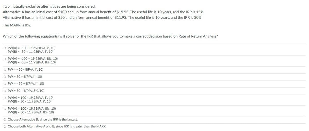 Two mutually exclusive alternatives are being considered.
Alternative A has an initial cost of $100 and uniform annual benefit of $19.93. The useful life is 10 years, and the IRR is 15%
Alternative B has an initial cost of $50 and uniform annual benefit of $11.93. The useful life is 10 years, and the IRR is 20%
The MARR is 8%.
Which of the following equation(s) will solve for the IRR that allows you to make a correct decision based on Rate of Return Analysis?
O PW(A) = -100+ 19.93(P/A, i*, 10)
PW(B) = -50+ 11.93(P/A, i*, 10)
O PW(A) = -100+ 19.93(P/A, 8 %, 10)
PW(B) = -50+ 11.93(P/A, 8%, 10)
O PW-50-8(P/A, i*, 10)
O PW 50+ 8(P/A, i*, 10)
O PW-50 + 8(P/A, i*, 10)
O PW = 50+ 8(P/A, 8%, 10)
O PW(A) = 100 - 19.93(P/A, i*, 10)
PW(B) = 50- 11.93(P/A, i*, 10)
O PW(A) = 100 - 19.93(P/A, 8 %, 10)
PW(B) = 50 - 11.93(P/A, 8%, 10)
O Choose Alternative B, since the IRR is the largest.
O Choose both Alternative A and B, since IRR is greater than the MARR.