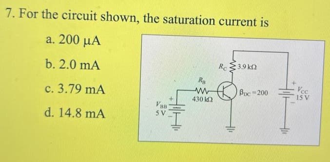 7. For the circuit shown, the saturation current is
a. 200 µA
Re $3.9 ko
b. 2.0 mA
Bpc 200
Vcc
15 V
c. 3.79 mA
430 k2
VBB
5 V
d. 14.8 mA
