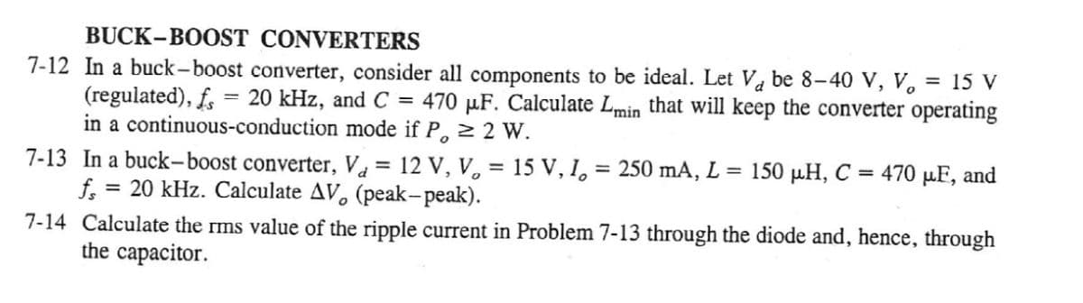 BUCK-BOOST CONVERTERS
7-12 In a buck-boost converter, consider all components to be ideal. Let Va be 8-40 V, V. = 15 V
(regulated), f, = 20 kHz, and C = 470 µF. Calculate Lmin that will keep the converter operating
in a continuous-conduction mode if P, 2 2 W.
7-13 In a buck-boost converter, V = 12 V, V, = 15 V, I, = 250 mA, L = 150 µH, C = 470 µF, and
f.
%3D
20 kHz. Calculate AV, (peak-peak).
7-14 Calculate the rms value of the ripple current in Problem 7-13 through the diode and, hence, through
the capacitor.
