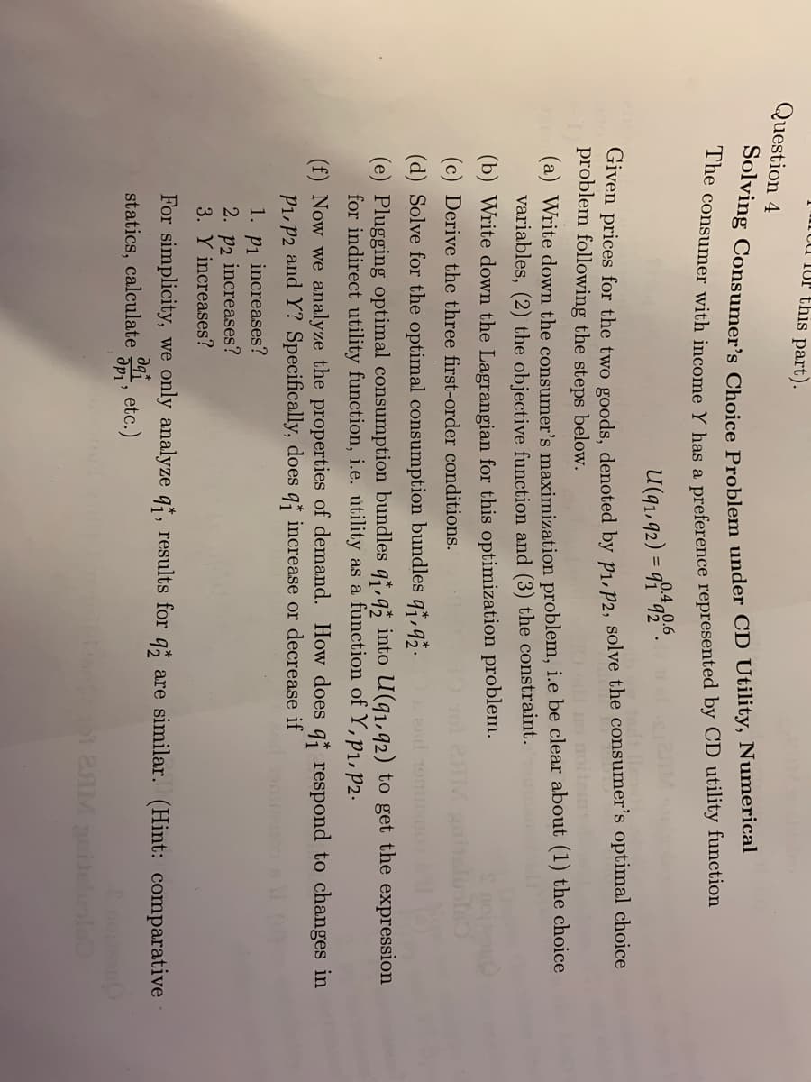 UP this part).
Question 4
Solving Consumer's Choice Problem under CD Utility, Numerical
The consumer with income Y has a preference represented by CD utility function
U(91,92) = 90.492.6.
Given prices for the two goods, denoted by P₁, P2, solve the consumer's optimal choice
problem following the steps below.
(a) Write down the consumer's maximization problem, i.e be clear about (1) the choice
variables, (2) the objective function and (3) the constraint. mand
(b) Write down the Lagrangian for this optimization problem.
(c) Derive the three first-order conditions.
IM gaitaluste
(d) Solve for the optimal consumption bundles q1,92.
(e) Plugging optimal consumption bundles q,q into U(91,92) to get the expression
for indirect utility function, i.e. utility as a function of Y, P₁, P2.
(f) Now we analyze the properties of demand. How does q respond to changes in
P₁, P2 and Y? Specifically, does q increase or decrease if
1. p₁ increases?
2. p2 increases?
3. Y increases?
For simplicity, we only analyze qf, results for q2 are similar. (Hint: comparative
statics, calculate
aqt
др1'
etc.)
s 101 2AM gaidelis