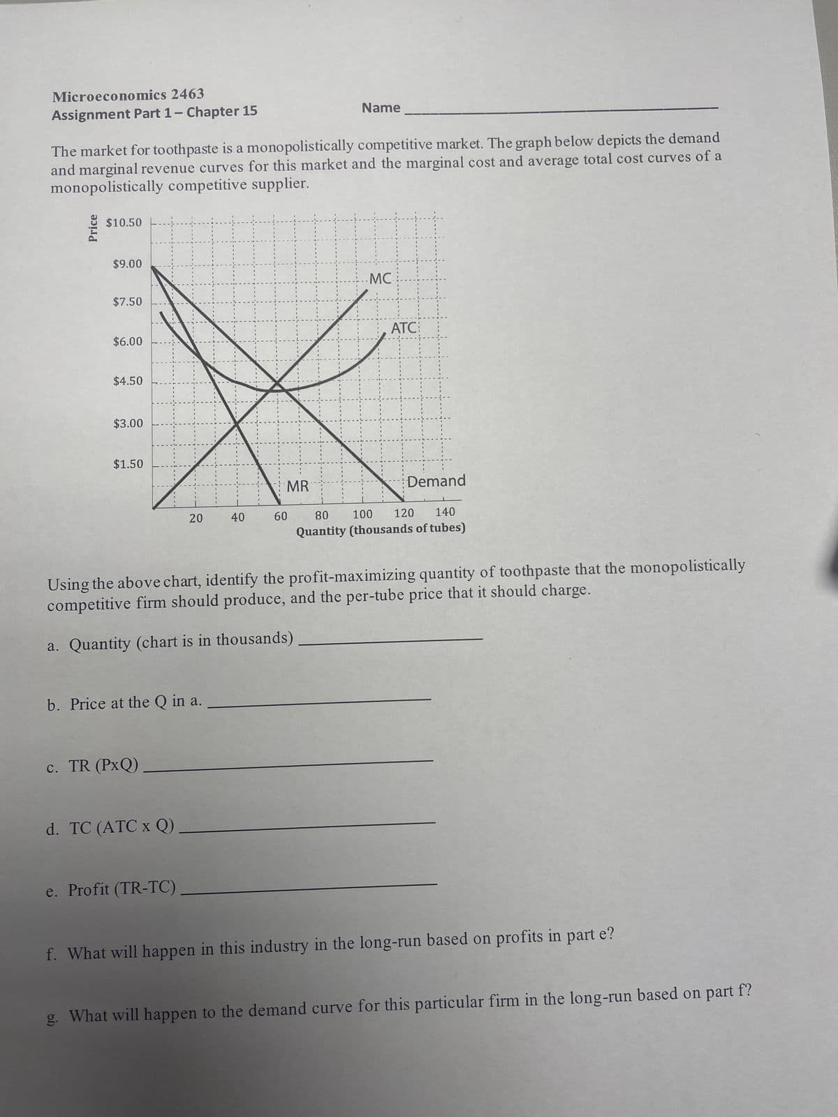 Microeconomics 2463
Assignment Part 1 - Chapter 15
The market for toothpaste is a monopolistically competitive market. The graph below depicts the demand
and marginal revenue curves for this market and the marginal cost and average total cost curves of a
monopolistically competitive supplier.
Price
$10.50
$9.00
$7.50
$6.00
$4.50
$3.00
$1.50
b. Price at the Q in a.
c. TR (PxQ)
20
d. TC (ATC x Q)
e. Profit (TR-TC)
40
Name
MR
60
1
Using the above chart, identify the profit-maximizing quantity of toothpaste that the monopolistically
competitive firm should produce, and the per-tube price that it should charge.
a. Quantity (chart is in thousands)
.MC.
ATC:
Demand
120 140
80 100
Quantity (thousands of tubes)
f. What will happen in this industry in the long-run based on profits in part e?
g. What will happen to the demand curve for this particular firm in the long-run based on part f?