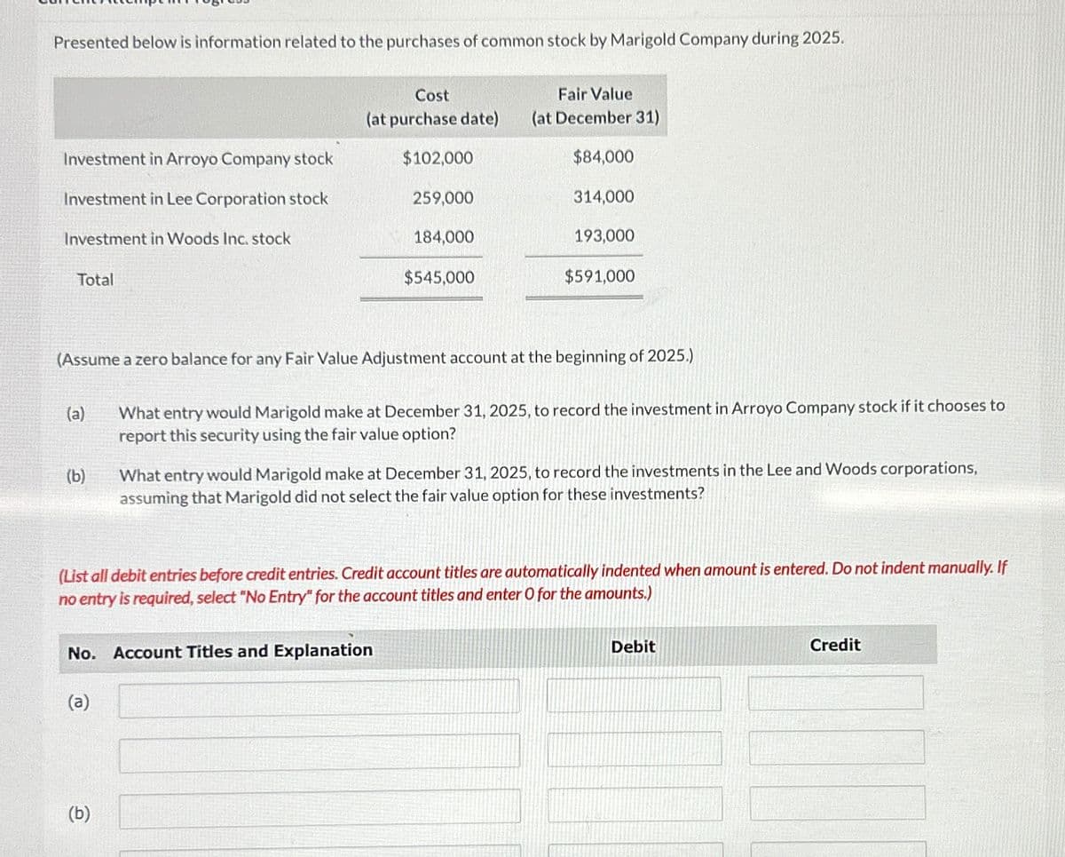 Presented below is information related to the purchases of common stock by Marigold Company during 2025.
Investment in Arroyo Company stock
Investment in Lee Corporation stock
Investment in Woods Inc. stock
Total
(a)
(b)
Cost
Fair Value
(at purchase date) (at December 31)
$102,000
$84,000
314,000
259,000
(b)
184,000
(Assume a zero balance for any Fair Value Adjustment account at the beginning of 2025.)
$545,000
No. Account Titles and Explanation
(a)
193,000
$591,000
What entry would Marigold make at December 31, 2025, to record the investment in Arroyo Company stock if it chooses to
report this security using the fair value option?
What entry would Marigold make at December 31, 2025, to record the investments in the Lee and Woods corporations,
assuming that Marigold did not select the fair value option for these investments?
(List all debit entries before credit entries. Credit account titles are automatically indented when amount is entered. Do not indent manually. If
no entry is required, select "No Entry" for the account titles and enter O for the amounts.)
Debit
Credit