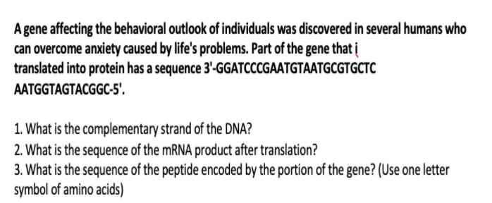 A gene affecting the behavioral outlook of individuals was discovered in several humans who
can overcome anxiety caused by life's problems. Part of the gene that į
translated into protein has a sequence 3'-GGATCCCGAATGTAATGCGTGCTC
AATGGTAGTACGGC-5'.
1. What is the complementary strand of the DNA?
2. What is the sequence of the MRNA product after translation?
3. What is the sequence of the peptide encoded by the portion of the gene? (Use one letter
symbol of amino acids)
