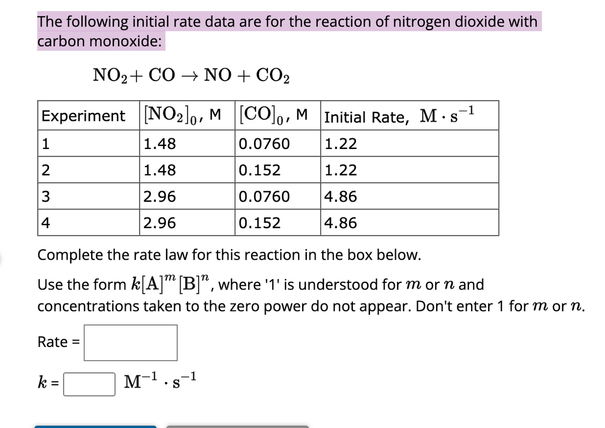 The following initial rate data are for the reaction of nitrogen dioxide with
carbon monoxide:
NO₂+ CO → NO + CO₂
Experiment [NO2]0, M [CO]o, M Initial Rate, M. s-¹
1.48
0.0760
1.22
1.48
0.152
1.22
2.96
0.0760
4.86
2.96
0.152
4.86
1
2
3
4
Complete the rate law for this reaction in the box below.
Use the form k[A] [B]", where '1' is understood for m or n and
concentrations taken to the zero power do not appear. Don't enter 1 for m or n.
Rate =
k =
M-¹.s-1