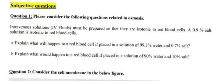 Subjective questions
Question 1: Please consider the following questions related to osmosis.
Intravenous solutions (IV Fluids) must be prepared so that they are isotonic to red blood cells. A 0.9 % salt
solution is isotonic to red blood cells.
a. Explain what will happen to a red blood cell if placed in a solution of 99.3% water and 0.7% salt?
b.Explain what would happen to a red blood cell if placed in a solution of 90% water and 10% salt?
Question 2: Consider the cell membrane in the below figure.
