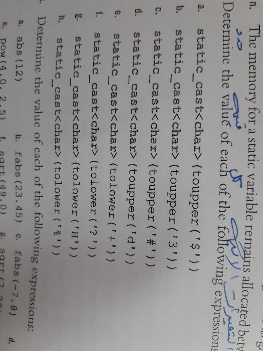 n. The
memory for a static variable remains allocated betv
Determine the value of each of the following expressions
static_cast<char> (toupper ('$'))
a.
b.
static_cast<char> (toupper ('3'))
static_cast<char> (toupper('#'))
C.
d.
static cast<char> (toupper ('d'))
static cast<char> (tolower('+'))
e.
f.
static cast<char> (tolower ('? '))
g.
static cast<char> (tolower ('H'))
static_cast<char> (tolower ('%') )
Determine the value of each of the following expressions:
h.
a. abs (12)
b. fabs (23.45)
c. fabs (-7.8)
d.
e.
pow (4.
g.
