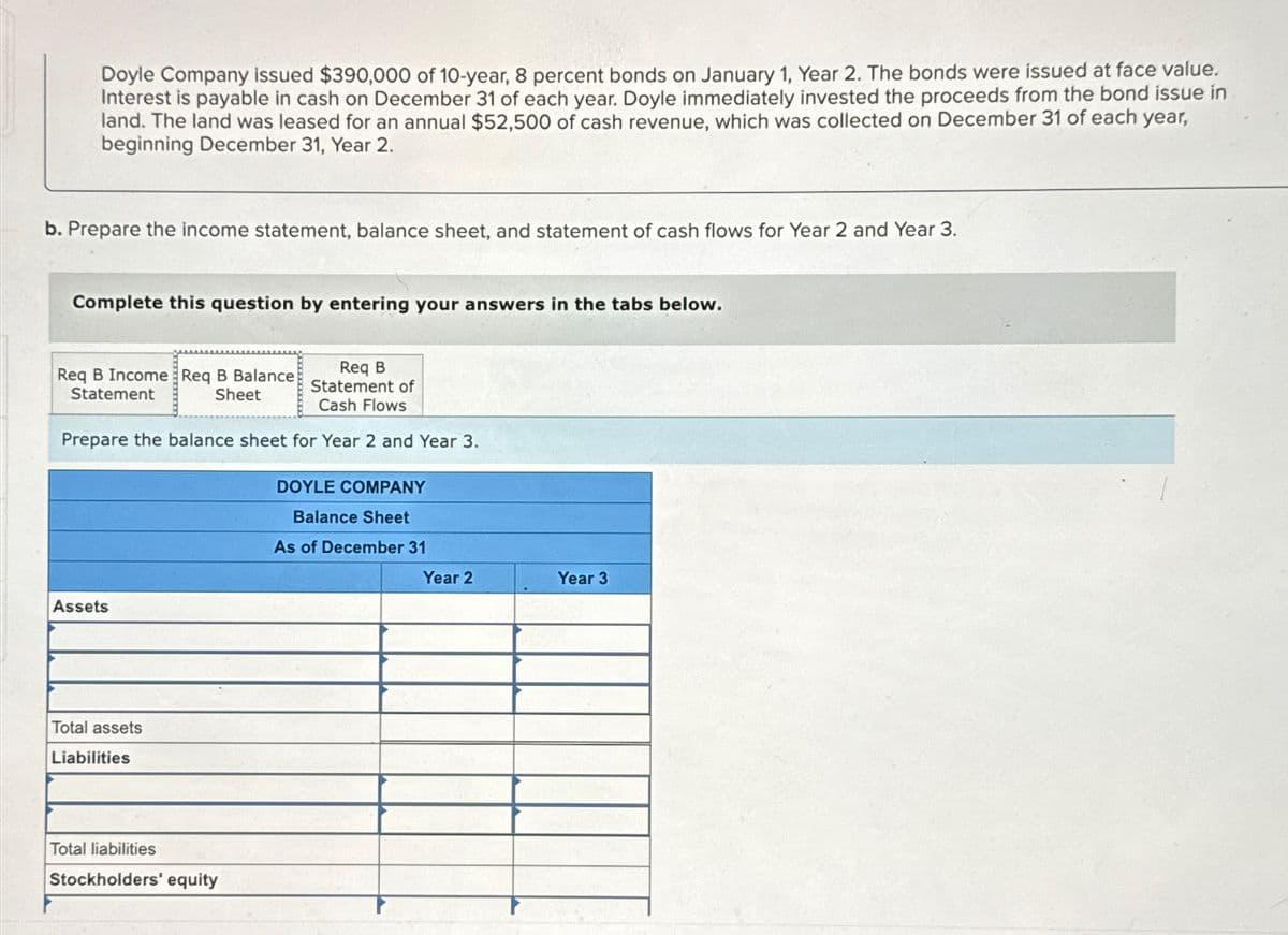 Doyle Company issued $390,000 of 10-year, 8 percent bonds on January 1, Year 2. The bonds were issued at face value.
Interest is payable in cash on December 31 of each year. Doyle immediately invested the proceeds from the bond issue in
land. The land was leased for an annual $52,500 of cash revenue, which was collected on December 31 of each year,
beginning December 31, Year 2.
b. Prepare the income statement, balance sheet, and statement of cash flows for Year 2 and Year 3.
Complete this question by entering your answers in the tabs below.
Req B Income Req B Balance
Statement
Sheet
Req B
Statement of
Cash Flows
Prepare the balance sheet for Year 2 and Year 3.
DOYLE COMPANY
Balance Sheet
As of December 31
Assets
Total assets
Liabilities
Total liabilities
Stockholders' equity
Year 2
Year 3