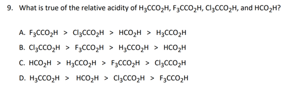 9. What is true of the relative acidity of H3CCO₂H, F3CCO₂H, Cl₂CCO₂H, and HCO₂H?
A. F3CCO₂H > Cl3CCO₂H
HCO₂H > H3CCO₂H
B. Cl3CCO₂H > F3CCO₂H > H3CCO₂H > HCO₂H
C. HCO₂H > H₂CCO₂H > F3CCO₂H > Cl₂CCO₂H
D. H3CCO₂H > HCO₂H > Cl3CCO₂H > F3CCO₂H