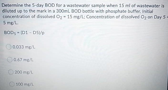Determine the 5-day BOD for a wastewater sample when 15 ml of wastewater is
diluted up to the mark in a 300mL BOD bottle with phosphate buffer. Initial
concentration of dissolved O2 = 15 mg/L; Concentration of dissolved O2 on Day 5 =
5 mg/L.
BOD5 = (D1 - D5)/p
0.033 mg/L
0.67 mg/L
200 mg/L
100 mg/L

