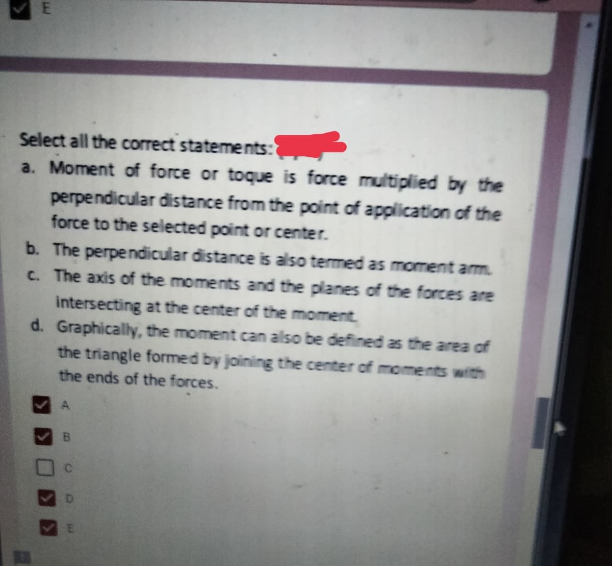 Select all the correct statements:
a. Moment of force or toque is force multiplied by the
perpendicular distance from the point of application of the
force to the selected point or center.
b. The perpendicular distance is also termed as moment arm.
C. The axis of the moments and the planes of the forces are
intersecting at the center of the moment.
d. Graphically, the moment can also be defined as the area of
the triangle formed by joining the center of moments with
the ends of the forces.
B
