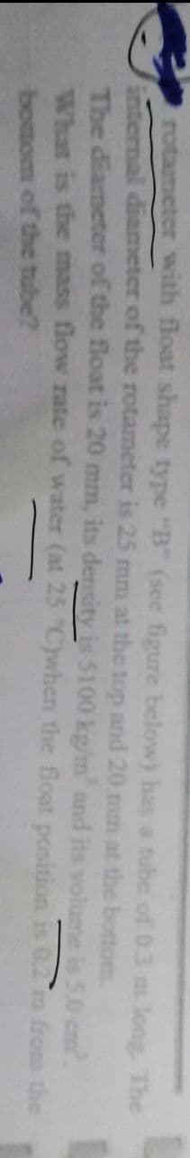 rotameter with float shape type "B" (see figure below) has a tube of 0.3 m long. The
internal diameter of the rotameter is 25 mm at the top and 20 mm at the
The diameter of the float is 20 mm, its density is $100 kg/m' and its
What is the mass flow rate of water (at 25 "C)when the
bottom.
bottom of the tube?
volume is 5.0 cm².
float position is 0,2 m from the