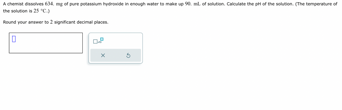 A chemist dissolves 634. mg of pure potassium hydroxide in enough water to make up 90. mL of solution. Calculate the pH of the solution. (The temperature of
the solution is 25 °C.)
Round your answer to 2 significant decimal places.
☐
x10
X
Ś
