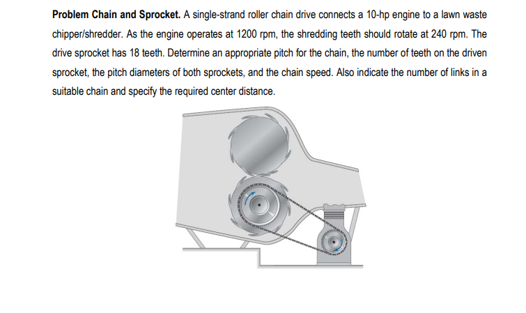 Problem Chain and Sprocket. A single-strand roller chain drive connects a 10-hp engine to a lawn waste
chipper/shredder. As the engine operates at 1200 rpm, the shredding teeth should rotate at 240 rpm. The
drive sprocket has 18 teeth. Determine an appropriate pitch for the chain, the number of teeth on the driven
sprocket, the pitch diameters of both sprockets, and the chain speed. Also indicate the number of links in a
suitable chain and specify the required center distance.