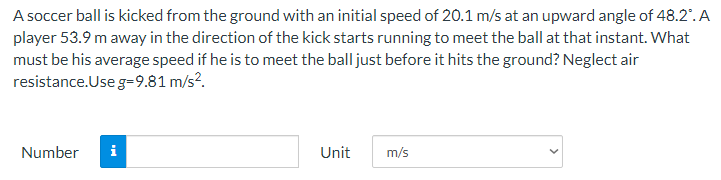 A soccer ball is kicked from the ground with an initial speed of 20.1 m/s at an upward angle of 48.2°. A
player 53.9 m away in the direction of the kick starts running to meet the ball at that instant. What
must be his average speed if he is to meet the ball just before it hits the ground? Neglect air
resistance.Use g=9.81 m/s².
Number i
Unit
m/s