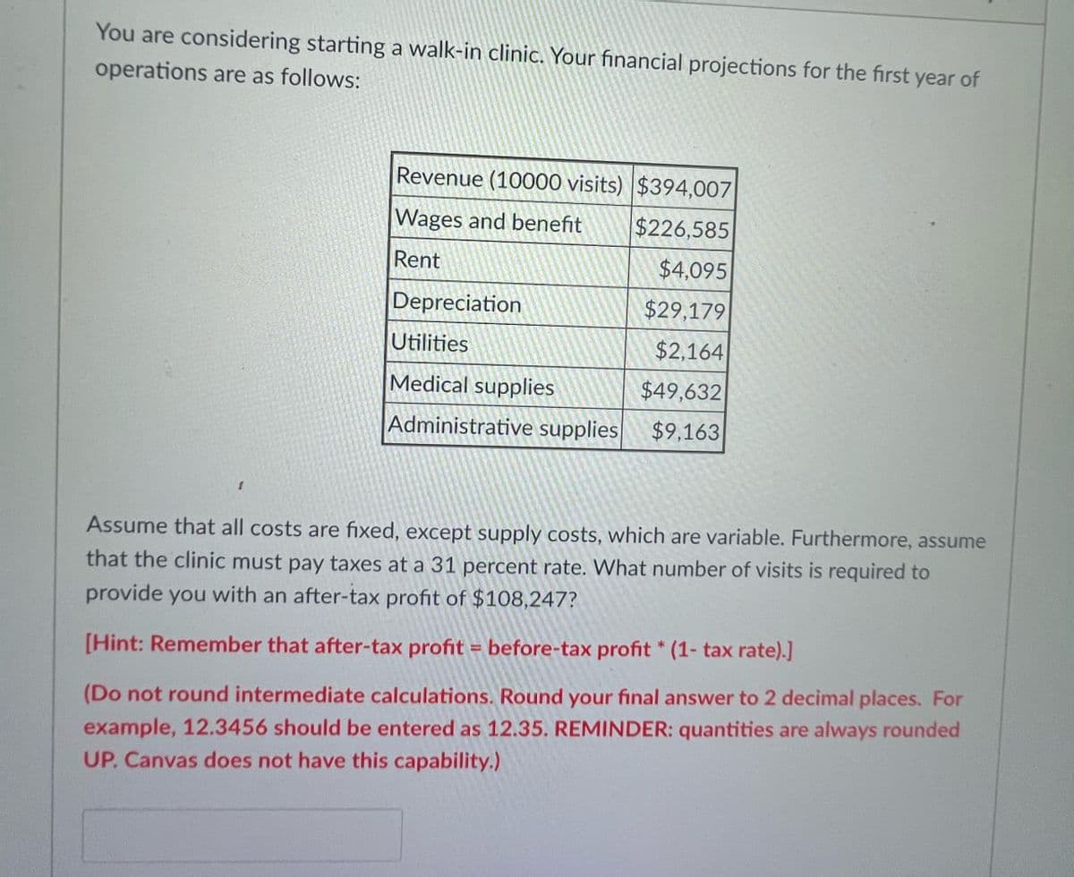 You are considering starting a walk-in clinic. Your financial projections for the first year of
operations are as follows:
Revenue (10000 visits) $394,007
Wages and benefit
$226,585
Rent
$4,095
Depreciation
$29,179
Utilities
$2,164
Medical supplies
$49,632
Administrative supplies
$9,163
Assume that all costs are fixed, except supply costs, which are variable. Furthermore, assume
that the clinic must pay taxes at a 31 percent rate. What number of visits is required to
provide you with an after-tax profit of $108,247?
[Hint: Remember that after-tax profit = before-tax profit * (1- tax rate).]
(Do not round intermediate calculations. Round your final answer to 2 decimal places. For
example, 12.3456 should be entered as 12.35. REMINDER: quantities are always rounded
UP. Canvas does not have this capability.)