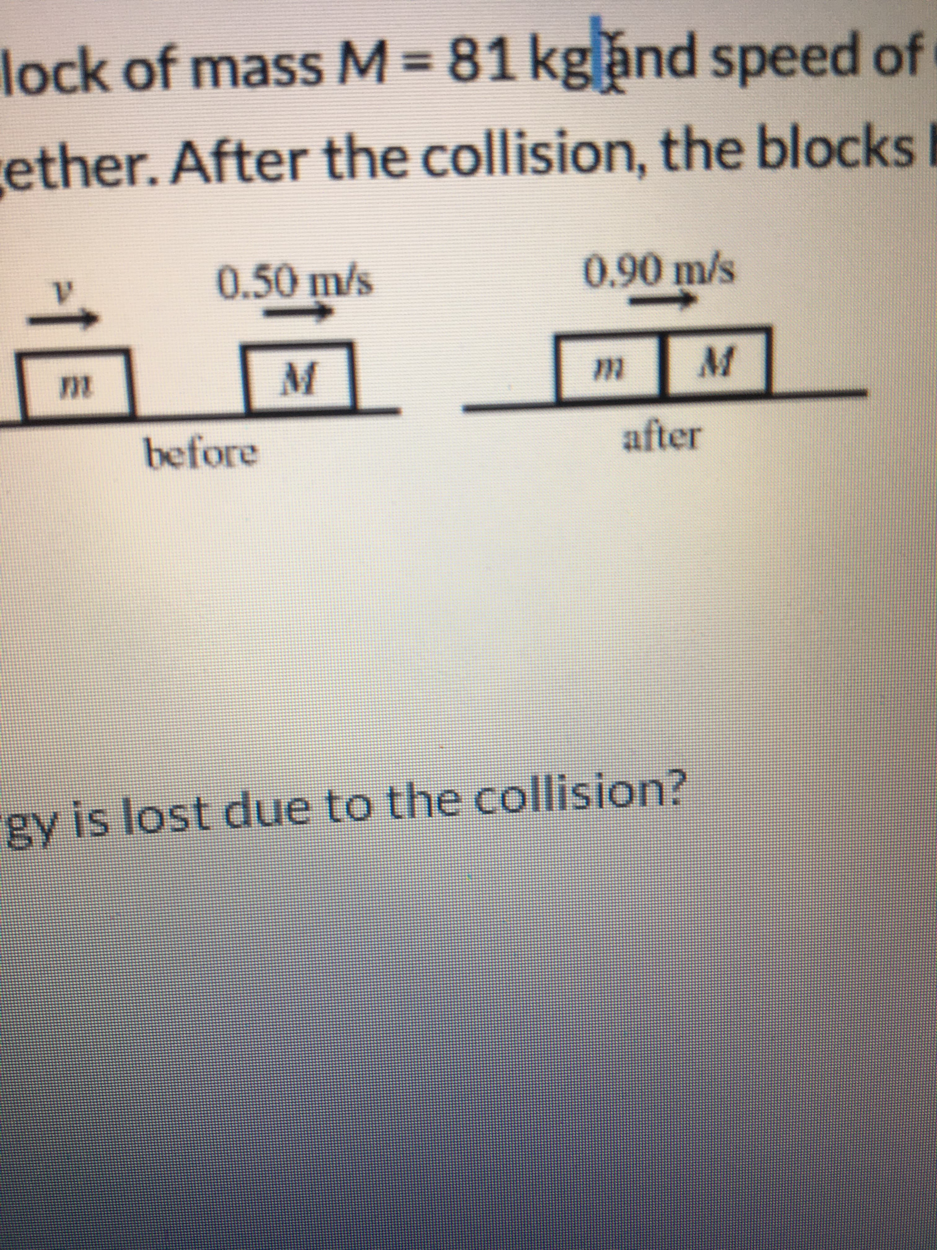 lock of mass M=
81kgand speed of
ether. After the collision, the blocks
0.50m/s
0.90m/s
before
after
gy is lost due to the collision?
