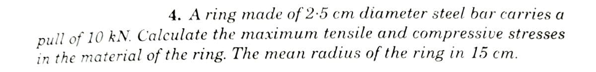 4. A ring made of 2.5 cm diameter steel bar carries a
pull of 10 kN. Calculate the maximum tensile and compressive stresses
in the material of the ring. The mean radius of the ring in 15 cm.