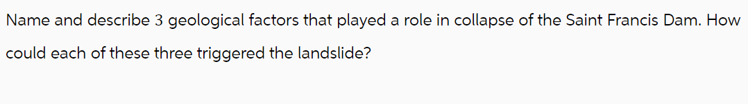 Name and describe 3 geological factors that played a role in collapse of the Saint Francis Dam. How
could each of these three triggered the landslide?