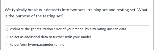 We typically break our datasets into two sets: training set and testing set. What
is the purpose of the testing set?
estimate the genrealization error of your model by simulating unseen data
to act as additional data to further train your model
to perform hyperparameter tuning
